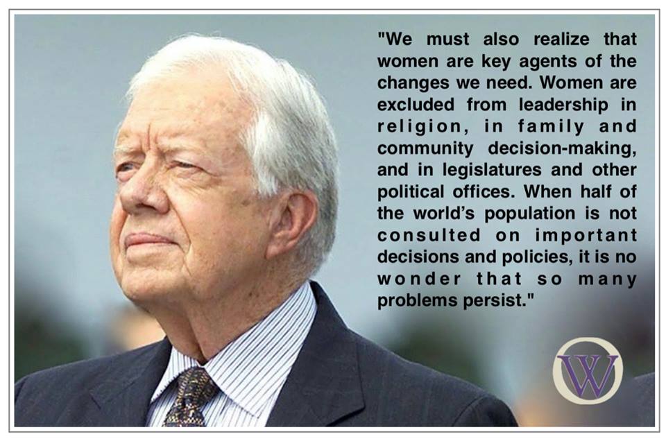Picture of Jimmy Carter with the words, "We must also realize that women are key agents of the changes we need. Women are excluded from leadership in religion, in family and community decision-making, and in legislatures and other political offices. When half of the world’s population is not consulted on important decisions and policies, it is no wonder that so many problems persist."