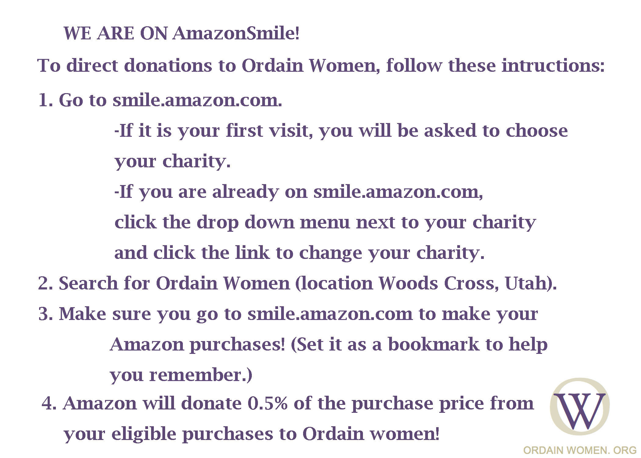 Image, Text reads: We are on AmazonSmile To direct donations to Ordain Women, follow these instructions: 1.	Go to smile.amazon.com. a.	If it is your first visit, you will be asked to choose your charity. b.	If you are already on smile.amazon.com, click the drop down menu next to your charity and click the link to change your charity. 2.	Search for Ordain Women (location Woods Cross, Utah). 3.	Make sure you go to smile.amazon.com to make your Amazon purchases! (Set it as a bookmark to help you remember.) 4.	Amazon will donate 0.5% of the purchase price from your eligible purchases to Ordain Women!