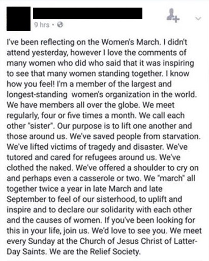 Image of a Facebook post.  Text reads: I’ve been reflecting on the Women’s March. I didn’t attend yesterday,[sic] however I love the comments of many women who did who said that it was inspiring to see that many women standing together. I know how you feel! I’m a member of the largest and longest-standing women’s organization in the world. We have members all over the globe. We meet regularly, four or five times a month. We call each other “sister”.[sic] Our purpose is to life one another and those around us. We’ve saved people from starvation. We’ve lifted victims of tragedy and disaster. We’ve tutored and cared for refugees around us. We’ve clothed the naked. We’ve offered a shoulder to cry on and perhaps even a casserole or two. We “march” all together twice a year in late March and late September to feel of our sisterhood, to uplift and inspire and to declare our solidarity with each other and the causes of women. If you’ve been looking for this in your life, join us. We’d love to see you. We meet every Sunday at the Church of Jesus Christ of Latter-Day [sic] Saints. We are the Relief Society. 