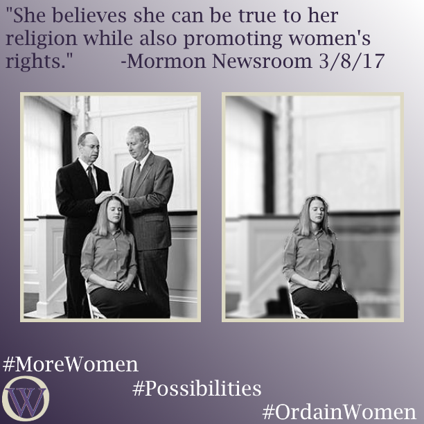Meme. The background is a gradient in purple, dark purple in the lower left-hand corner fading to white in the upper right-hand corner. The text reads, “She believes she can be true to her religion while also promoting women’s rights.” -Mormon Newsroom 3/8/17 There are two black and white photos. In the first photo, a woman is receiving a blessing from two men in a chapel. In the second photo, the men have been removed, and the woman sits alone. The bottom of the meme has the Ordain Women logo and the hashtags #MoreWomen #Possibilities #OrdainWomen.