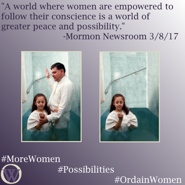 Meme. The background is a gradient in purple, dark purple in the lower left-hand corner fading to white in the upper right-hand corner. The text reads, “A world where women are empowered to follow their conscience is a world of greater peace and possibility.” -Mormon Newsroom 3/8/17. There are two photos.  The first photo is a picture of a young girl and a man standing in a baptismal font—both are wearing white jumpsuits and the font is full.  His arm is raised, apparently saying the baptismal blessing. In the second photo, the man has been removed and the girl stands in the font alone. The bottom of the meme has the Ordain Women logo and the hashtags #MoreWomen #Possibilities #OrdainWomen 