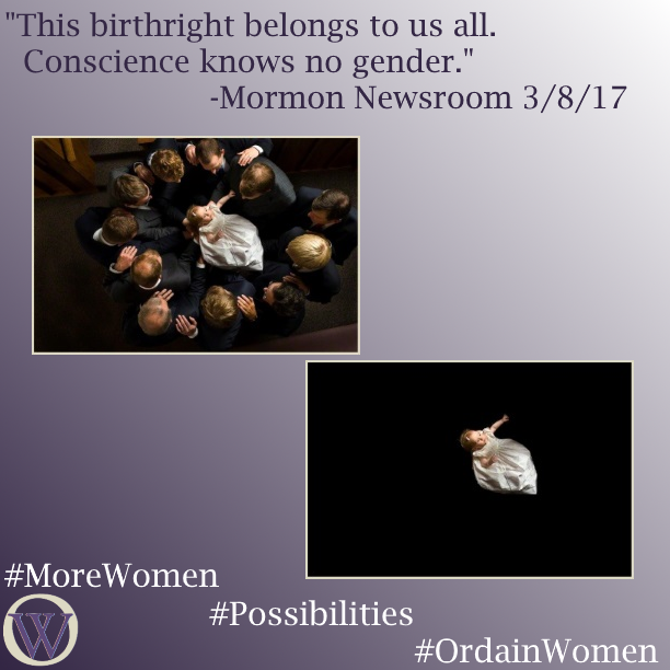 Meme. The background is a gradient in purple, dark purple in the lower left-hand corner fading to white in the upper right-hand corner. The text reads, “This birthright belongs to us all. Conscience knows no gender.” -Mormon Newsroom 3/8/17. There are two photos.  In the first picture, eleven men stand in a circle, holding a baby in the center of the circle for a baby’s blessing.  The baby is wearing a white dress and bow. In the second picture, the men and background have been removed, and the baby is suspended, alone. The bottom of the meme has the Ordain Women logo and the hashtags #MoreWomen #Possibilities #OrdainWomen