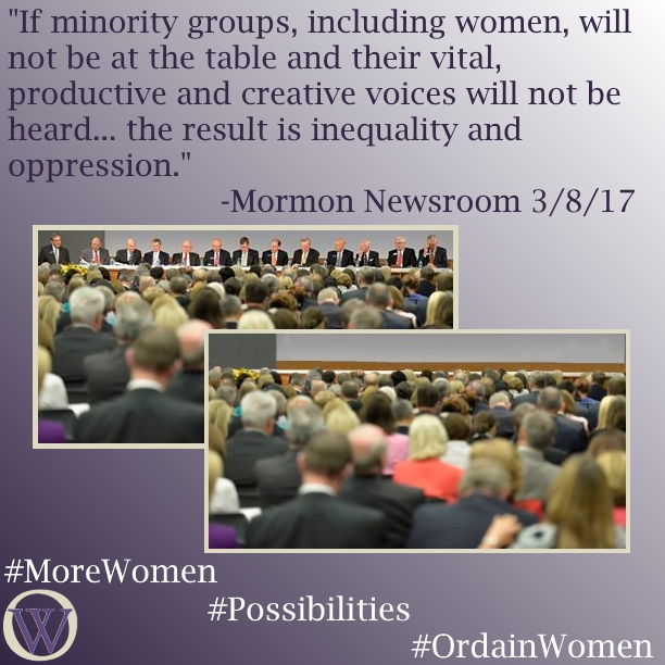Meme. The background is a gradient in purple, dark purple in the lower left-hand corner fading to white in the upper right-hand corner. The text reads, “If minority groups, including women, will not be at the table and their vital, productive and creative voices will not be heard… the result is inequality and oppression.” -Mormon Newsroom 3/8/17. There are two pictures, the second overlaps the first. In the first picture, a panel of white men in suits sits in front of an audience.  In the second picture, the men have been removed, and the table they were sitting at is empty. The bottom of the meme has the Ordain Women logo and the hashtags #MoreWomen #Possibilities #OrdainWomen
