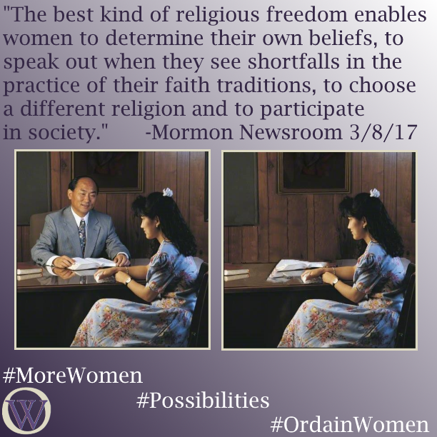 Meme. The background is a gradient in purple, dark purple in the lower left-hand corner fading to white in the upper right-hand corner. The text reads, “The best kind of religious freedom enables women to determine their own beliefs, to speak out when they see shortfalls in the practice of their faith traditions, to choose a different religion and to participate in society.” -Mormon Newsroom 3/8/17. There are two photos.  In the first, a man sits behind a desk, with a woman seated in front of the desk.  Scriptures are open in front of him, and he seems to be referencing something on the pages. She is holding a tissue, indicating she is receiving counsel or comfort.  In the second photo, the man is removed, and she sits alone. The bottom of the meme has the Ordain Women logo and the hashtags #MoreWomen #Possibilities #OrdainWomen 