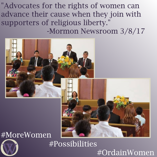 Meme. The background is a gradient in purple, dark purple in the lower left-hand corner fading to white in the upper right-hand corner. The text reads, “Advocates for the rights of women can advance their cause when they join with supporters of religious liberty.” -Mormon Newsroom 3/8/17. There are two pictures, the second overlaps the first. The first is a picture of a sacrament meeting in an LDS chapel. A man is standing at the podium, and three men and one woman sit on the stand.  In the second picture the men have been removed and the woman, who is sitting to the far left of the frame, is left alone. The bottom of the meme has the Ordain Women logo and the hashtags #MoreWomen #Possibilities #OrdainWomen 