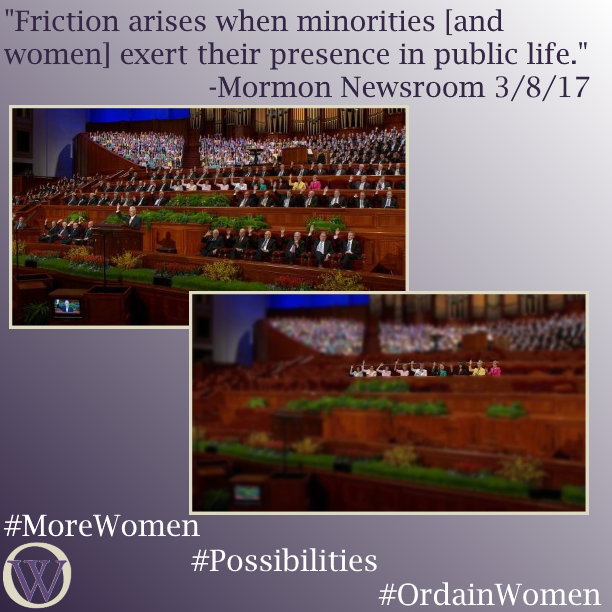Meme. The background is a gradient in purple, dark purple in the lower left-hand corner fading to white in the upper right-hand corner. The text reads, “Friction arises when minorities [and women] exert their presence in public life.” -Mormon Newsroom 3/8/17. There are two pictures, the second overlaps the first. In the first picture, we see the podium and stand at General Conference. President Uchtdorf is as the podium, he and the body of people behind him are raising their right hands, indicating that they are sustaining leaders and officers of the church. Not counting the choir sitting behind the stand, there are between 80 and 90 people in the photo. In the second picture, all of the men have been removed.  This leaves 9 women sitting alone. The bottom of the meme has the Ordain Women logo and the hashtags #MoreWomen #Possibilities #OrdainWomen 