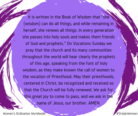 Meme: The text is overlaid on a light purple circle that appears to be painted in brush strokes. The circle is surrounded in darker purple brush strokes. The text reads, "It is written in the Book of Wisdom that "she (wisdom) can do all things, and while remaining in herself, she renews all things. In every generation she passes into holy souls and makes them friends of God and prophets." On Vocations Sunday we pray that the church and its many communities throughout the world will hear clearly the prophets of this age, speaking from the font of holy wisdom, as they make known the call of women to the vocation of Priesthood. May their priesthoods, centered in Christ, be recognized and received so that the Church will be fully renewed. We ask for this great joy to come to pass, and we ask in the name of Jesus, our brother. AMEN." At the bottom of the meme in the left corner it says, "Women's Ordination Worldwide" and the right corner, #OrdainWomen.