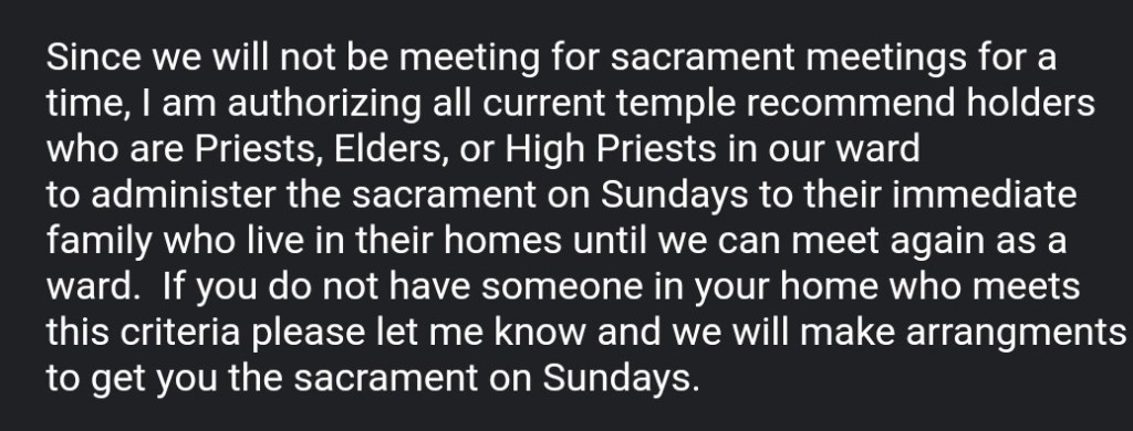 screenshot stating, "Since we will not be meeting for sacrament meetings for a time, I am authorizing all current temple recommend holders who are Priests, Elders, or High Priests in our ward to administer the sacrament on Sundays to their immediate family who live in their homes until we can meet again as a ward. If you do not have someone in your home who meets this criteria please let me know and we will make arrangments[sic] to get you the sacrament on Sundays.